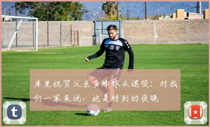 库里祝贺父亲黄蜂球衣退役：对我们一家来说，这是特别的夜晚